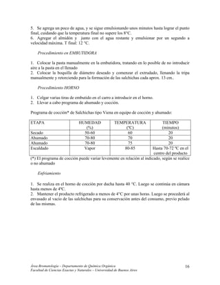 5. Se agrega un poco de agua, y se sigue emulsionando unos minutos hasta lograr el punto
final, cuidando que la temperatura final no supere los 8°C.
6. Agregar el almidón y junto con el agua restante y emulsionar por un segundo a
velocidad máxima. T final: 12 °C.
Procedimiento en EMBUTIDORA
1. Colocar la pasta manualmente en la embutidora, tratando en lo posible de no introducir
aire a la pasta en el llenado
2. Colocar la boquilla de diámetro deseado y comenzar el extrudado, llenando la tripa
manualmente y retorciendo para la formación de las salchichas cada aprox. 13 cm..
Procedimiento HORNO
1. Colgar varias tiras de embutido en el carro a introducir en el horno.
2. Llevar a cabo programa de ahumado y cocción.
Programa de cocción* de Salchichas tipo Viena en equipo de cocción y ahumado:
ETAPA HUMEDAD
(%)
TEMPERATURA
(ºC)
TIEMPO
(minutos)
Secado 50-60 60 20
Ahumado 70-80 70 20
Ahumado 70-80 75 20
Escaldado Vapor 80-85 Hasta 70-72 ºC en el
centro del producto
(*) El programa de cocción puede variar levemente en relación al indicado, según se realice
o no ahumado
Enfriamiento
1. Se realiza en el horno de cocción por ducha hasta 40 °C. Luego se continúa en cámara
hasta menos de 4ºC.
2. Mantener el producto refrigerado a menos de 4°C por unas horas. Luego se procederá al
envasado al vacío de las salchichas para su conservación antes del consumo, previo pelado
de las mismas.
Área Bromatología – Departamento de Química Orgánica
Facultad de Ciencias Exactas y Naturales – Universidad de Buenos Aires
16
 