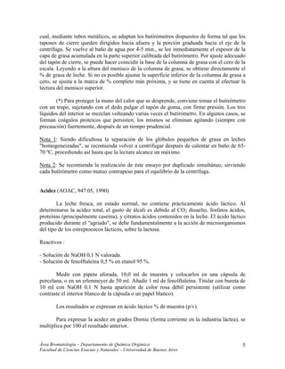cual, mediante tubos metálicos, se adaptan los butirómetros dispuestos de forma tal que los
tapones de cierre queden dirigidos hacia afuera y la porción graduada hacia el eje de la
centrífuga. Se vuelve al baño de agua por 4-5 min., se lee inmediatamente el espesor de la
capa de grasa acumulada en la parte superior calibrada del butirómetro. Por ajuste adecuado
del tapón de cierre, se puede hacer coincidir la base de la columna de grasa con el cero de la
escala. Leyendo a la altura del menisco de la columna de grasa, se obtiene directamente el
% de grasa de leche. Si no es posible ajustar la superficie inferior de la columna de grasa a
cero, se ajusta a la marca de % completo más próxima, y se tiene en cuenta al efectuar la
lectura del menisco superior.
(*) Para proteger la mano del calor que se desprende, conviene tomar el butirómetro
con un trapo, sujetando con el dedo pulgar el tapón de goma, con firme presión. Los tres
líquidos del interior se mezclan volteando varias veces el butirómetro. En algunos casos, se
forman coágulos proteicos que persisten; los mismos se eliminan agitando (siempre con
precaución) fuertemente, después de un tiempo prudencial.
Nota 1: Siendo dificultosa la separación de los glóbulos pequeños de grasa en leches
"homogeneizadas", se recomienda volver a centrifugar después de calentar en baño de 65-
70 ºC, procediendo así hasta que la lectura alcance un máximo.
Nota 2: Se recomienda la realización de éste ensayo por duplicado simultáneo, sirviendo
cada butirómetro como mutuo contrapeso para el equilibrio de la centrífuga.
Acidez (AOAC, 947.05, 1990)
La leche fresca, en estado normal, no contiene prácticamente ácido láctico. Al
determinarse la acidez total, el gasto de álcali es debido al CO2 disuelto, fosfatos ácidos,
proteínas (principalmente caseína), y citratos ácidos contenidos en la leche. El ácido láctico
producido durante el "agriado", se debe fundamentalmente a la acción de microorganismos
del tipo de los estreptococos lácticos, sobre la lactosa.
Reactivos :
- Solución de NaOH 0,1 N valorada.
- Solución de fenolftaleína 0,5 % en etanol 95 %.
Medir con pipeta aforada, 10,0 ml de muestra y colocarlos en una cápsula de
porcelana, o en un erlenmeyer de 50 ml. Añadir 1 ml de fenolftaleína. Titular con bureta de
10 ml con NaOH 0,1 N hasta aparición de color rosa débil persistente (utilizar como
contraste el interior blanco de la cápsula o un papel blanco).
Los resultados se expresan en ácido láctico % de muestra (p/v).
Para expresar la acidez en grados Dornic (forma corriente en la industria láctea), se
multiplica por 100 el resultado anterior.
Área Bromatología – Departamento de Química Orgánica
Facultad de Ciencias Exactas y Naturales – Universidad de Buenos Aires
5
 