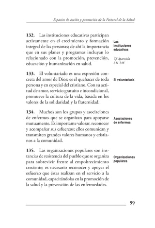 Espacios de acción y promoción de la Pastoral de la Salud



132. Las instituciones educativas participan
activamente en el crecimiento y formación                 Las
integral de las personas; de ahí la importancia           instituciones
                                                          educativas
que en sus planes y programas incluyan lo
relacionado con la promoción, prevención,                 Cf. Aparecida
educación y humanización en salud.                        341-346


133. El voluntariado es una expresión con-
creta del amor de Dios; es el quehacer de toda            El voluntariado
persona y en especial del cristiano. Con su acti-
tud de amor, servicio gratuito e incondicional,
promueve la cultura de la vida, basada en los
valores de la solidaridad y la fraternidad.

134. Muchos son los grupos y asociaciones
de enfermos que se organizan para apoyarse                Asociaciones
mutuamente. Es importante valorar, reconocer              de enfermos

y acompañar sus esfuerzos; ellos comunican y
transmiten grandes valores humanos y cristia-
nos a la comunidad.

135. Las organizaciones populares son ins-
tancias de resistencia del pueblo que se organiza         Organizaciones
para sobrevivir frente al empobrecimiento                 populares

creciente; es necesario reconocer y apoyar el
esfuerzo que éstas realizan en el servicio a la
comunidad, capacitándolas en la promoción de
la salud y la prevención de las enfermedades.


                                                                      99
 
