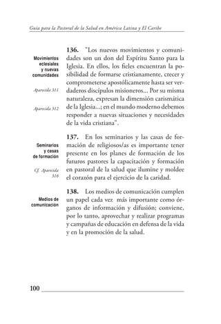 Guía para la Pastoral de la Salud en América Latina y El Caribe



                  136. "Los nuevos movimientos y comuni-
  Movimientos     dades son un don del Espíritu Santo para la
    eclesiales
     y nuevas
                  Iglesia. En ellos, los fieles encuentran la po-
 comunidades      sibilidad de formarse cristianamente, crecer y
                  comprometerse apostólicamente hasta ser ver-
 Aparecida 311    daderos discípulos misioneros... Por su misma
                  naturaleza, expresan la dimensión carismática
 Aparecida 312    de la Iglesia...; en el mundo moderno debemos
                  responder a nuevas situaciones y necesidades
                  de la vida cristiana".

                  137. En los seminarios y las casas de for-
   Seminarios     mación de religiosos/as es importante tener
       y casas
 de formación
                  presente en los planes de formación de los
                  futuros pastores la capacitación y formación
  Cf. Aparecida   en pastoral de la salud que ilumine y moldee
           316    el corazón para el ejercicio de la caridad.

                  138. Los medios de comunicación cumplen
   Medios de      un papel cada vez más importante como ór-
comunicación
                  ganos de información y difusión; conviene,
                  por lo tanto, aprovechar y realizar programas
                  y campañas de educación en defensa de la vida
                  y en la promoción de la salud.




100
 