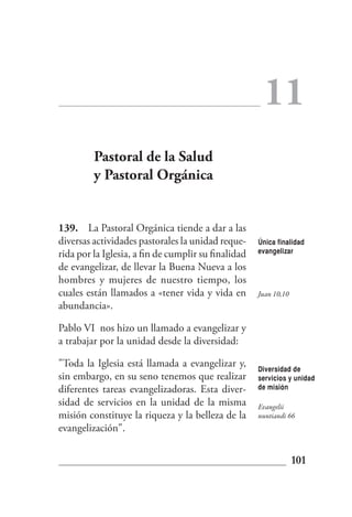 11
         Pastoral de la Salud
         y Pastoral Orgánica


139. La Pastoral Orgánica tiende a dar a las
diversas actividades pastorales la unidad reque-     Única finalidad
rida por la Iglesia, a fin de cumplir su finalidad   evangelizar

de evangelizar, de llevar la Buena Nueva a los
hombres y mujeres de nuestro tiempo, los
cuales están llamados a «tener vida y vida en        Juan 10,10
abundancia».

Pablo VI nos hizo un llamado a evangelizar y
a trabajar por la unidad desde la diversidad:

"Toda la Iglesia está llamada a evangelizar y,       Diversidad de
sin embargo, en su seno tenemos que realizar         servicios y unidad
diferentes tareas evangelizadoras. Esta diver-       de misión

sidad de servicios en la unidad de la misma          Evangelii
misión constituye la riqueza y la belleza de la      nuntiandi 66
evangelización".


                                                                  101
 