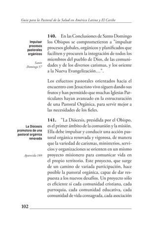 Guía para la Pastoral de la Salud en América Latina y El Caribe



                    140. En las Conclusiones de Santo Domingo
       Impulsar     los Obispos se comprometieron a "impulsar
       procesos
      pastorales
                    procesos globales, orgánicos y planificados que
      orgánicos     faciliten y procuren la integración de todos los
                    miembros del pueblo de Dios, de las comuni-
           Santo
      Domingo 57    dades y de los diversos carismas, y los oriente
                    a la Nueva Evangelización…".

                    Los esfuerzos pastorales orientados hacia el
                    encuentro con Jesucristo vivo siguen dando sus
                    frutos y han permitido que muchas Iglesias Par-
                    ticulares hayan avanzado en la estructuración
                    de una Pastoral Orgánica, para servir mejor a
                    las necesidades de los fieles.

                    141. "La Diócesis, presidida por el Obispo,
     La Diócesis    es el primer ámbito de la comunión y la misión.
promotora de una    Ella debe impulsar y conducir una acción pas-
pastoral orgánica
        renovada    toral orgánica renovada y vigorosa, de manera
                    que la variedad de carismas, ministerios, servi-
                    cios y organizaciones se orienten en un mismo
    Aparecida 169   proyecto misionero para comunicar vida en
                    el propio territorio. Este proyecto, que surge
                    de un camino de variada participación, hace
                    posible la pastoral orgánica, capaz de dar res-
                    puesta a los nuevos desafíos. Un proyecto sólo
                    es eficiente si cada comunidad cristiana, cada
                    parroquia, cada comunidad educativa, cada
                    comunidad de vida consagrada, cada asociación

  102
 