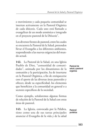 Pastoral de la Salud y Pastoral Orgánica



o movimiento y cada pequeña comunidad se
insertan activamente en la Pastoral Orgánica
de cada diócesis. Cada uno está llamado a
evangelizar de un modo armónico e integrado
en el proyecto pastoral de la Diócesis".

Los diversos frentes de pastoral, entre los cuales
se encuentra la Pastoral de la Salud, pretenden
llevar el Evangelio a los diferentes ambientes,
respondiendo a las nuevas exigencias del mun-
do actual.

142. La Pastoral de la Salud, en una Iglesia
Pueblo de Dios, "comunidad de comuni-                   Pastoral de
dades", animada por los dinamismos de la                salud y pastoral
                                                        orgánica
comunión y la participación, ha de insertarse
en la Pastoral Orgánica, a fin de enriquecerse
con el aporte de las diversas áreas pastorales y
ofrecer, desde su especificidad, los elementos
que beneficien a la comunidad en general o a
sectores específicos de la sociedad.

Como ejemplo, señalaremos algunas formas
de relación de la Pastoral de la Salud con otras
áreas de pastoral.

143. La Iglesia, convocada por la Palabra,              Pastoral
tiene como una de sus tareas principales                profética
anunciar el Evangelio de la vida y de la salud

                                                                    103
 