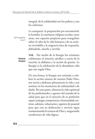 Guía para la Pastoral de la Salud en América Latina y El Caribe



                   integral, de la solidaridad con los pobres y con
                   los enfermos.

                   La catequesis, la preparación pre-sacramental,
                   la homilía, la enseñanza religiosa escolar, entre
 Cf. Evangelium    otras, son espacios propicios para evangelizar
         vitae 5
                   sobre el valor de la vida humana y de su carác-
                   ter inviolable y la exigencia ética de respetarla,
                   defenderla, amarla y servirla.

                   144. Por medio de la liturgia los cristianos
      Pastoral     celebramos el misterio salvífico a través de la
      litúrgica
                   oración, la alabanza y la acción de gracias. La
                   liturgia es la celebración de la abundante vida
                   que nos regala Dios.

                   De esta forma, la liturgia nos estimula a cele-
                   brar la acción sanante de nuestro Padre Dios,
                   nos invita a disfrutar plenamente la vida y nos
                   sostiene en los momentos de enfermedad o de
                   duelo. Por otra parte, alimenta la vida espiritual
                   de los profesionales y agentes del mundo de la
                   salud para que en el ejercicio de su profesión
                   sepan conjugar competencia y humanidad; sos-
                   tiene, además, voluntarios y agentes de pastoral
                   para que con su dedicación y servicio sigan
                   testimoniando la ternura de Dios y asegurando
                   condiciones de vida dignas.


104
 