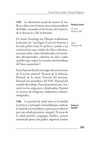 Pastoral de la Salud y Pastoral Orgánica



145. La dimensión social de nuestra fe nos
                                                        Pastoral social
lleva a obrar con el mismo amor misericordioso
del Padre, actuando en los frentes del anuncio,         Cf. Santo
                                                        Domingo 200
de la denuncia y del testimonio.

En Santo Domingo los Obispos reafirmaron
la decisión de "privilegiar el servicio fraterno a      Santo
                                                        Domingo 180
los más pobres entre los pobres y ayudar a las
instituciones que cuidan de ellos: enfermos,
ancianos solos, niños abandonados, encarcela-
dos, discapacitados, enfermos de sida y todos
aquellos que exigen la cercanía misericordiosa
del buen samaritano".

En la Pastoral Social convergen diversos frentes
de la acción pastoral: Pastoral de la infancia,
Pastoral de la salud, Pastoral del anciano,
Pastoral con portadores del VIH, Pastoral del
mundo del trabajo, Pastoral penitenciaria, Pas-
toral con los migrantes y desplazados, Pastoral
en sectores de indígenas, campesinos, urbano-
marginales...

146. La pastoral de salud tiene en la familia
la primera y principal comunidad que cuida de           Pastoral
la salud de sus miembros y potencia el esfuerzo         familiar

por una salud preventiva integral. El tema de
la salud permite congregar familias, prestar
asesoria de apoyo a los padres, organizar centros

                                                                   105
 