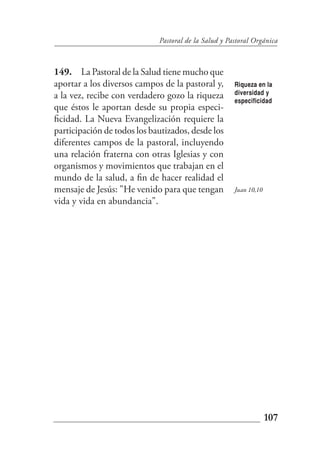 Pastoral de la Salud y Pastoral Orgánica



149. La Pastoral de la Salud tiene mucho que
aportar a los diversos campos de la pastoral y,       Riqueza en la
a la vez, recibe con verdadero gozo la riqueza        diversidad y
                                                      especificidad
que éstos le aportan desde su propia especi-
ficidad. La Nueva Evangelización requiere la
participación de todos los bautizados, desde los
diferentes campos de la pastoral, incluyendo
una relación fraterna con otras Iglesias y con
organismos y movimientos que trabajan en el
mundo de la salud, a fin de hacer realidad el
mensaje de Jesús: "He venido para que tengan          Juan 10,10
vida y vida en abundancia".




                                                                   107
 