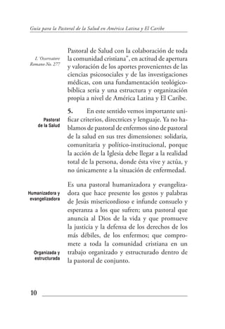 Guía para la Pastoral de la Salud en América Latina y El Caribe



                    Pastoral de Salud con la colaboración de toda
  L´Osservatore     la comunidad cristiana", en actitud de apertura
Romano No. 277
                    y valoración de los aportes provenientes de las
                    ciencias psicosociales y de las investigaciones
                    médicas, con una fundamentación teológico-
                    bíblica seria y una estructura y organización
                    propia a nivel de América Latina y El Caribe.
                    5.       En este sentido vemos importante uni-
         Pastoral   ficar criterios, directrices y lenguaje. Ya no ha-
      de la Salud
                    blamos de pastoral de enfermos sino de pastoral
                    de la salud en sus tres dimensiones: solidaria,
                    comunitaria y político-institucional, porque
                    la acción de la Iglesia debe llegar a la realidad
                    total de la persona, donde ésta vive y actúa, y
                    no únicamente a la situación de enfermedad.

                    Es una pastoral humanizadora y evangeliza-
Humanizadora y      dora que hace presente los gestos y palabras
 evangelizadora
                    de Jesús misericordioso e infunde consuelo y
                    esperanza a los que sufren; una pastoral que
                    anuncia al Dios de la vida y que promueve
                    la justicia y la defensa de los derechos de los
                    más débiles, de los enfermos; que compro-
                    mete a toda la comunidad cristiana en un
  Organizada y      trabajo organizado y estructurado dentro de
  estructurada
                    la pastoral de conjunto.



 10
 