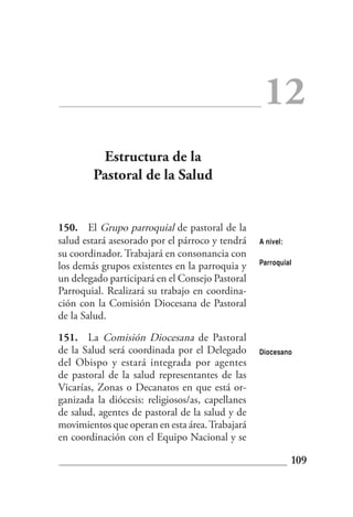 12
         Estructura de la
        Pastoral de la Salud


150. El Grupo parroquial de pastoral de la
salud estará asesorado por el párroco y tendrá    A nivel:
su coordinador. Trabajará en consonancia con
                                                  Parroquial
los demás grupos existentes en la parroquia y
un delegado participará en el Consejo Pastoral
Parroquial. Realizará su trabajo en coordina-
ción con la Comisión Diocesana de Pastoral
de la Salud.

151. La Comisión Diocesana de Pastoral
de la Salud será coordinada por el Delegado       Diocesano
del Obispo y estará integrada por agentes
de pastoral de la salud representantes de las
Vicarías, Zonas o Decanatos en que está or-
ganizada la diócesis: religiosos/as, capellanes
de salud, agentes de pastoral de la salud y de
movimientos que operan en esta área. Trabajará
en coordinación con el Equipo Nacional y se

                                                             109
 