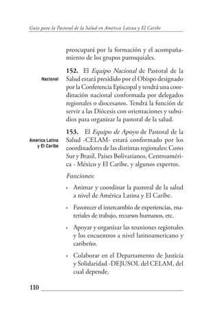 Guía para la Pastoral de la Salud en América Latina y El Caribe



                 preocupará por la formación y el acompaña-
                 miento de los grupos parroquiales.
                 152. El Equipo Nacional de Pastoral de la
      Nacional   Salud estará presidido por el Obispo designado
                 por la Conferencia Episcopal y tendrá una coor-
                 dinación nacional conformada por delegados
                 regionales o diocesanos. Tendrá la función de
                 servir a las Diócesis con orientaciones y subsi-
                 dios para organizar la pastoral de la salud.
                 153. El Equipo de Apoyo de Pastoral de la
América Latina   Salud -CELAM- estará conformado por los
   y El Caribe
                 coordinadores de las distintas regionales: Cono
                 Sur y Brasil, Países Bolivarianos, Centroaméri-
                 ca - México y El Caribe, y algunos expertos.
                 Funciones:
                 •   Animar y coordinar la pastoral de la salud
                     a nivel de América Latina y El Caribe.
                 •   Favorecer el intercambio de experiencias, ma-
                     teriales de trabajo, recursos humanos, etc.
                 •   Apoyar y organizar las reuniones regionales
                     y los encuentros a nivel latinoamericano y
                     caribeño.
                 •   Colaborar en el Departamento de Justicia
                     y Solidaridad -DEJUSOL del CELAM, del
                     cual depende.

110
 