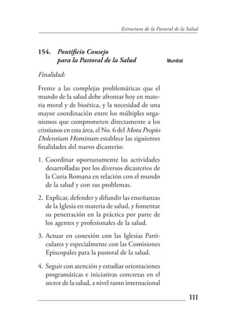 Estructura de la Pastoral de la Salud



154. Pontificio Consejo
     para la Pastoral de la Salud                       Mundial

Finalidad:
Frente a las complejas problemáticas que el
mundo de la salud debe afrontar hoy en mate-
ria moral y de bioética, y la necesidad de una
mayor coordinación entre los múltiples orga-
nismos que comprometen directamente a los
cristianos en esta área, el No. 6 del Motu Propio
Dolentium Hominum establece las siguientes
finalidades del nuevo dicasterio:
1. Coordinar oportunamente las actividades
   desarrolladas por los diversos dicasterios de
   la Curia Romana en relación con el mundo
   de la salud y con sus problemas.
2. Explicar, defender y difundir las enseñanzas
   de la Iglesia en materia de salud, y fomentar
   su penetración en la práctica por parte de
   los agentes y profesionales de la salud.
3. Actuar en conexión con las Iglesias Parti-
   culares y especialmente con las Comisiones
   Episcopales para la pastoral de la salud.
4. Seguir con atención y estudiar orientaciones
   programáticas e iniciativas concretas en el
   sector de la salud, a nivel tanto internacional

                                                                  111
 