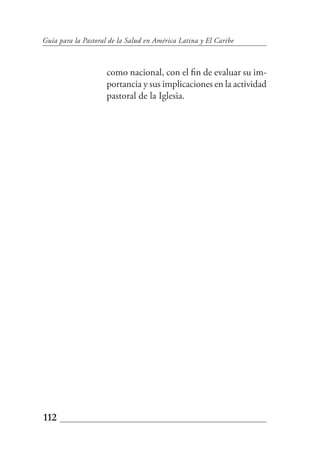 Guía para la Pastoral de la Salud en América Latina y El Caribe



                     como nacional, con el fin de evaluar su im-
                     portancia y sus implicaciones en la actividad
                     pastoral de la Iglesia.




112
 