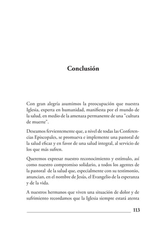 Conclusión




Con gran alegría asumimos la preocupación que nuestra
Iglesia, experta en humanidad, manifiesta por el mundo de
la salud, en medio de la amenaza permanente de una "cultura
de muerte".
Deseamos fervientemente que, a nivel de todas las Conferen-
cias Episcopales, se promueva e implemente una pastoral de
la salud eficaz y en favor de una salud integral, al servicio de
los que más sufren.
Queremos expresar nuestro reconocimiento y estímulo, así
como nuestro compromiso solidario, a todos los agentes de
la pastoral de la salud que, especialmente con su testimonio,
anuncian, en el nombre de Jesús, el Evangelio de la esperanza
y de la vida.
A nuestros hermanos que viven una situación de dolor y de
sufrimiento recordamos que la Iglesia siempre estará atenta

                                                            113
 