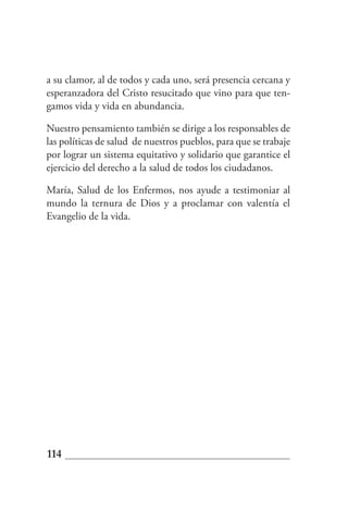 a su clamor, al de todos y cada uno, será presencia cercana y
esperanzadora del Cristo resucitado que vino para que ten-
gamos vida y vida en abundancia.

Nuestro pensamiento también se dirige a los responsables de
las políticas de salud de nuestros pueblos, para que se trabaje
por lograr un sistema equitativo y solidario que garantice el
ejercicio del derecho a la salud de todos los ciudadanos.

María, Salud de los Enfermos, nos ayude a testimoniar al
mundo la ternura de Dios y a proclamar con valentía el
Evangelio de la vida.




114
 