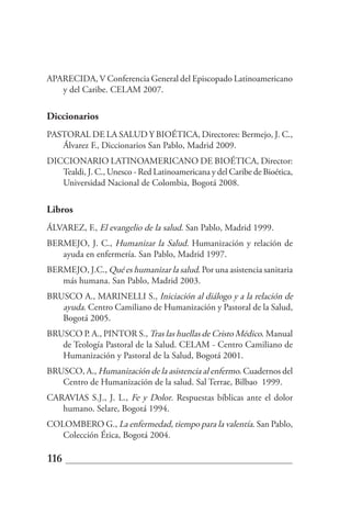APARECIDA, V Conferencia General del Episcopado Latinoamericano
   y del Caribe. CELAM 2007.

Diccionarios
PASTORAL DE LA SALUD Y BIOÉTICA, Directores: Bermejo, J. C.,
   Álvarez F., Diccionarios San Pablo, Madrid 2009.
DICCIONARIO LATINOAMERICANO DE BIOÉTICA, Director:
   Tealdi, J. C., Unesco - Red Latinoamericana y del Caribe de Bioética,
   Universidad Nacional de Colombia, Bogotá 2008.

Libros
ÁLVAREZ, F., El evangelio de la salud. San Pablo, Madrid 1999.
BERMEJO, J. C., Humanizar la Salud. Humanización y relación de
   ayuda en enfermería. San Pablo, Madrid 1997.
BERMEJO, J.C., Qué es humanizar la salud. Por una asistencia sanitaria
   más humana. San Pablo, Madrid 2003.
BRUSCO A., MARINELLI S., Iniciación al diálogo y a la relación de
   ayuda. Centro Camiliano de Humanización y Pastoral de la Salud,
   Bogotá 2005.
BRUSCO P. A., PINTOR S., Tras las huellas de Cristo Médico. Manual
   de Teología Pastoral de la Salud. CELAM - Centro Camiliano de
   Humanización y Pastoral de la Salud, Bogotá 2001.
BRUSCO, A., Humanización de la asistencia al enfermo. Cuadernos del
   Centro de Humanización de la salud. Sal Terrae, Bilbao 1999.
CARAVIAS S.J., J. L., Fe y Dolor. Respuestas bíblicas ante el dolor
   humano. Selare, Bogotá 1994.
COLOMBERO G., La enfermedad, tiempo para la valentía. San Pablo,
   Colección Ética, Bogotá 2004.

116
 
