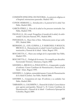 COMISIÓN EPISCOPAL DE PASTORAL, La asistencia religiosa en
  el hospital, orientaciones pastorales. Madrid 1987.
CONDE HERRANZ, J., Introducción a la pastoral de la salud. San
  Pablo, Madrid 2004.
GARCÍA FÉREZ, J., Ética de la salud en los procesos terminales. San
   Pablo, Madrid 1998.
PAGOLA J.A., Id y curad. Evangelizar el mundo de la salud y la enfer-
   medad. Colección Pastoral, PPC, Madrid 2004.
PANGRAZZI, A., Hacer bien el bien. Voluntarios junto al que sufre.
   PPC, Madrid 2006.
REDRADO, J.L., GOL GURINA, J., P. MARCHESI, P. BOLECH,
   BRUSCO, A., Humanización en salud. Centro Camiliano de Hu-
   manización y Pastoral de la Salud - Selare, Bogotá 1991.
ROCCHETTA, C., Hacia una teología de la corporeidad. San Pablo,
   Madrid 1993.
ROCCHETTA, C., Teología de la ternura. Un evangelio por descubrir.
   Secretariado Trinitario. Salamanca, España 2000.
SANDRIN, L., BRUSCO, A., POLICANTE, G., Comprender y ayudar
   al enfermo. Centro Camiliano de Humanización y Pastoral de la
   Salud - Selare, Bogotá 1999.
SANDRIN, L., La Iglesia, comunidad sanante. Centro de Humanización
   de la Salud (Camilos). San Pablo, Madrid 2000.
SANDRIN. L., Compañeros de viaje. El enfermo y su cuidador. San
   Pablo, Madrid 2001.
TARRARÁN, A., CALDERÓN, I., Pastoral de la Salud. Cursos básicos
   para agentes parroquiales, Manual I y II. Centro Camiliano de
   Humanización y Pastoral de la Salud - Conferencia Episcopal de
   Colombia, Bogotá 2009.


                                                                117
 