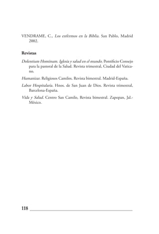 VENDRAME, C., Los enfermos en la Biblia. San Pablo, Madrid
   2002.

Revistas
Dolentium Hominum. Iglesia y salud en el mundo. Pontificio Consejo
    para la pastoral de la Salud. Revista trimestral, Ciudad del Vatica-
    no.
Humanizar. Religiosos Camilos. Revista bimestral. Madrid-España.
Labor Hospitalaria. Hnos. de San Juan de Dios. Revista trimestral,
    Barcelona-España.
Vida y Salud. Centro San Camilo, Revista bimestral. Zapopan, Jal.-
    México.




118
 