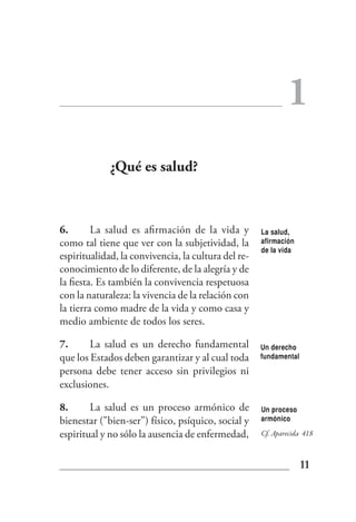 1
             ¿Qué es salud?



6.       La salud es afirmación de la vida y         La salud,
como tal tiene que ver con la subjetividad, la       afirmación
                                                     de la vida
espiritualidad, la convivencia, la cultura del re-
conocimiento de lo diferente, de la alegría y de
la fiesta. Es también la convivencia respetuosa
con la naturaleza: la vivencia de la relación con
la tierra como madre de la vida y como casa y
medio ambiente de todos los seres.

7.      La salud es un derecho fundamental           Un derecho
que los Estados deben garantizar y al cual toda      fundamental

persona debe tener acceso sin privilegios ni
exclusiones.

8.      La salud es un proceso armónico de           Un proceso
bienestar ("bien-ser") físico, psíquico, social y    armónico

espiritual y no sólo la ausencia de enfermedad,      Cf. Aparecida 418



                                                                   11
 