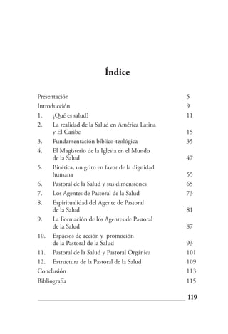 Índice

Presentación                                       5
Introducción                                       9
1.    ¿Qué es salud?                               11
2.    La realidad de la Salud en América Latina
      y El Caribe                                  15
3.    Fundamentación bíblico-teológica             35
4.    El Magisterio de la Iglesia en el Mundo
      de la Salud                                  47
5.    Bioética, un grito en favor de la dignidad
      humana                                       55
6.    Pastoral de la Salud y sus dimensiones       65
7.    Los Agentes de Pastoral de la Salud          73
8.    Espiritualidad del Agente de Pastoral
      de la Salud                                  81
9.    La Formación de los Agentes de Pastoral
      de la Salud                                  87
10. Espacios de acción y promoción
      de la Pastoral de la Salud                   93
11. Pastoral de la Salud y Pastoral Orgánica       101
12. Estructura de la Pastoral de la Salud          109
Conclusión                                         113
Bibliografía                                       115

                                                   119
 
