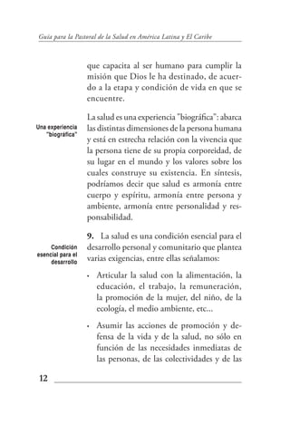 Guía para la Pastoral de la Salud en América Latina y El Caribe



                   que capacita al ser humano para cumplir la
                   misión que Dios le ha destinado, de acuer-
                   do a la etapa y condición de vida en que se
                   encuentre.

                   La salud es una experiencia "biográfica": abarca
Una experiencia    las distintas dimensiones de la persona humana
   "biográfica"
                   y está en estrecha relación con la vivencia que
                   la persona tiene de su propia corporeidad, de
                   su lugar en el mundo y los valores sobre los
                   cuales construye su existencia. En síntesis,
                   podríamos decir que salud es armonía entre
                   cuerpo y espíritu, armonía entre persona y
                   ambiente, armonía entre personalidad y res-
                   ponsabilidad.

                   9. La salud es una condición esencial para el
     Condición     desarrollo personal y comunitario que plantea
esencial para el
     desarrollo
                   varias exigencias, entre ellas señalamos:
                   •   Articular la salud con la alimentación, la
                       educación, el trabajo, la remuneración,
                       la promoción de la mujer, del niño, de la
                       ecología, el medio ambiente, etc...
                   •   Asumir las acciones de promoción y de-
                       fensa de la vida y de la salud, no sólo en
                       función de las necesidades inmediatas de
                       las personas, de las colectividades y de las

 12
 