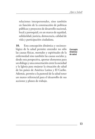 ¿Qué es Salud?



   relaciones interpersonales, sino también
   en función de la construcción de políticas
   públicas y proyectos de desarrollo nacional,
   local y parroquial, en un marco de equidad,
   solidaridad, justicia, democracia, calidad de
   vida y participación ciudadana.

10. Esta concepción dinámica y socioeco-
lógica de la salud permite entender no sólo         Concepto
las causas físicas, mentales y espirituales de la   dinámico
                                                    de salud
enfermedad sino también las causas sociales y,
desde esta perspectiva, aportar elementos para
un diálogo y una concertación entre la sociedad
y la Iglesia para mejorar la situación de salud
de los países de América Latina y El Caribe.
Además, permite a la pastoral de la salud tener
un marco referencial para el desarrollo de sus
acciones y planes de trabajo.




                                                               13
 
