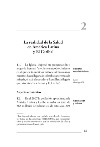 2
       La realidad de la Salud
         en América Latina
            y El Caribe*

11. La Iglesia expresó su preocupación y
angustia frente al "creciente empobrecimiento                   Creciente
en el que están sumidos millones de hermanos                    empobrecimiento

nuestros hasta llegar a intolerables extremos de
miseria, el más devastador y humillante flagelo                 Santo
que vive América Latina y El Caribe".                           Domingo 179



Aspecto económico

12. En el 2007 la población aproximada de
                                                                Globalización
América Latina y Caribe sumaba un total de                      y pobreza
565 millones de habitantes, de éstos casi 209


* Los datos citados en este capítulo proceden del documen-
to "Salud en las Américas" (OPS/OMS), que representan
cifras y estadísticas enviadas por las autoridades de salud y
gubernamentales de cada país.

                                                                              15
 