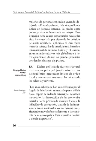 Guía para la Pastoral de la Salud en América Latina y El Caribe



                 millones de personas continúan viviendo de-
                 bajo de la línea de pobreza, más aún, millones
                 sufren de pobreza extrema. La brecha entre
                 pobres y ricos se hace cada vez mayor. Esta
                 situación tiene causas estructurales pero se ha
                 visto incrementada por efecto de las políticas
                 de ajuste neoliberal, aplicadas en casi todos
                 nuestros países, a fin de propiciar una inserción
                 internacional de América Latina y El Caribe,
                 en un mundo cada vez más globalizado e in-
                 terdependiente, donde las grandes potencias
                 deciden los destinos del planeta.

                 13. Dichas políticas de ajuste estructural
Desequilibrios   tuvieron su principal justificación en los
      macro-
  económicos
                 desequilibrios macroeconómicos de orden
                 fiscal y externo acentuados en las décadas de
                 los ochenta y noventa.

                 "Los años ochenta se han caracterizado por el
 Santo Domingo   flagelo de la inflación aumentado por el déficit
          198
                 fiscal, el peso de la deuda externa y el desorden
                 monetario, la destrucción de las economías
                 estatales por la pérdida de recursos fiscales, la
                 inflación y la corrupción, la caída de las inver-
                 siones tanto nacionales como extranjeras...,
                 afectando muy desfavorablemente a la econo-
                 mía de nuestros países. Esta situación persiste
                 y tiende a agravarse".

16
 