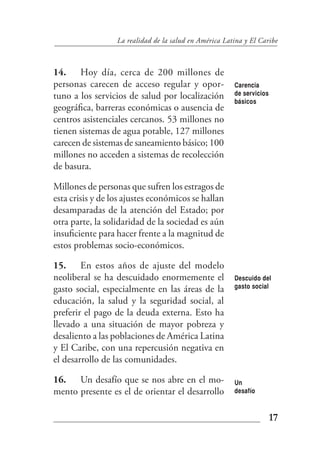 La realidad de la salud en América Latina y El Caribe



14. Hoy día, cerca de 200 millones de
personas carecen de acceso regular y opor-              Carencia
tuno a los servicios de salud por localización          de servicios
                                                        básicos
geográfica, barreras económicas o ausencia de
centros asistenciales cercanos. 53 millones no
tienen sistemas de agua potable, 127 millones
carecen de sistemas de saneamiento básico; 100
millones no acceden a sistemas de recolección
de basura.

Millones de personas que sufren los estragos de
esta crisis y de los ajustes económicos se hallan
desamparadas de la atención del Estado; por
otra parte, la solidaridad de la sociedad es aún
insuficiente para hacer frente a la magnitud de
estos problemas socio-económicos.

15. En estos años de ajuste del modelo
neoliberal se ha descuidado enormemente el              Descuido del
gasto social, especialmente en las áreas de la          gasto social

educación, la salud y la seguridad social, al
preferir el pago de la deuda externa. Esto ha
llevado a una situación de mayor pobreza y
desaliento a las poblaciones de América Latina
y El Caribe, con una repercusión negativa en
el desarrollo de las comunidades.

16. Un desafío que se nos abre en el mo-                Un
mento presente es el de orientar el desarrollo          desafío



                                                                       17
 