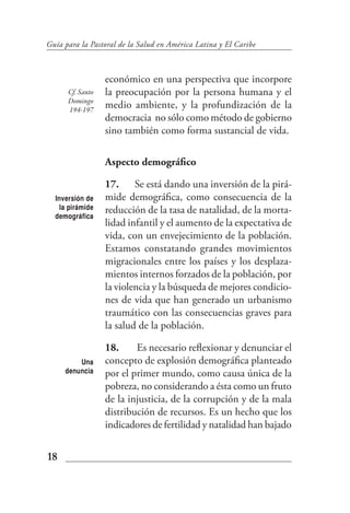 Guía para la Pastoral de la Salud en América Latina y El Caribe



                  económico en una perspectiva que incorpore
      Cf. Santo   la preocupación por la persona humana y el
      Domingo
      194-197
                  medio ambiente, y la profundización de la
                  democracia no sólo como método de gobierno
                  sino también como forma sustancial de vida.

                  Aspecto demográfico

                  17. Se está dando una inversión de la pirá-
  Inversión de    mide demográfica, como consecuencia de la
    la pirámide   reducción de la tasa de natalidad, de la morta-
  demográfica
                  lidad infantil y el aumento de la expectativa de
                  vida, con un envejecimiento de la población.
                  Estamos constatando grandes movimientos
                  migracionales entre los países y los desplaza-
                  mientos internos forzados de la población, por
                  la violencia y la búsqueda de mejores condicio-
                  nes de vida que han generado un urbanismo
                  traumático con las consecuencias graves para
                  la salud de la población.

                  18.     Es necesario reflexionar y denunciar el
         Una      concepto de explosión demográfica planteado
     denuncia     por el primer mundo, como causa única de la
                  pobreza, no considerando a ésta como un fruto
                  de la injusticia, de la corrupción y de la mala
                  distribución de recursos. Es un hecho que los
                  indicadores de fertilidad y natalidad han bajado


18
 