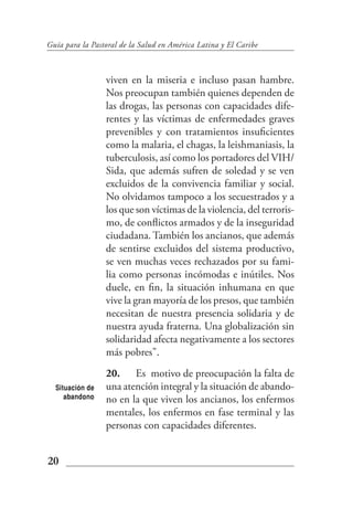 Guía para la Pastoral de la Salud en América Latina y El Caribe



                 viven en la miseria e incluso pasan hambre.
                 Nos preocupan también quienes dependen de
                 las drogas, las personas con capacidades dife-
                 rentes y las víctimas de enfermedades graves
                 prevenibles y con tratamientos insuficientes
                 como la malaria, el chagas, la leishmaniasis, la
                 tuberculosis, así como los portadores del VIH/
                 Sida, que además sufren de soledad y se ven
                 excluidos de la convivencia familiar y social.
                 No olvidamos tampoco a los secuestrados y a
                 los que son víctimas de la violencia, del terroris-
                 mo, de conflictos armados y de la inseguridad
                 ciudadana. También los ancianos, que además
                 de sentirse excluidos del sistema productivo,
                 se ven muchas veces rechazados por su fami-
                 lia como personas incómodas e inútiles. Nos
                 duele, en fin, la situación inhumana en que
                 vive la gran mayoría de los presos, que también
                 necesitan de nuestra presencia solidaria y de
                 nuestra ayuda fraterna. Una globalización sin
                 solidaridad afecta negativamente a los sectores
                 más pobres".
                 20. Es motivo de preocupación la falta de
  Situación de   una atención integral y la situación de abando-
     abandono    no en la que viven los ancianos, los enfermos
                 mentales, los enfermos en fase terminal y las
                 personas con capacidades diferentes.


20
 