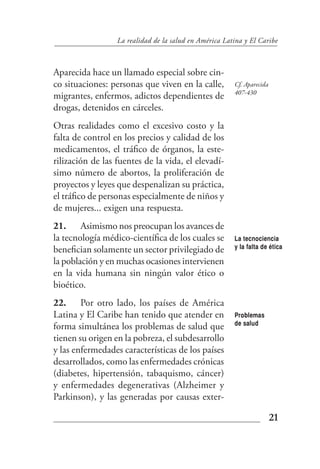 La realidad de la salud en América Latina y El Caribe



Aparecida hace un llamado especial sobre cin-
co situaciones: personas que viven en la calle,         Cf. Aparecida
                                                        407-430
migrantes, enfermos, adictos dependientes de
drogas, detenidos en cárceles.
Otras realidades como el excesivo costo y la
falta de control en los precios y calidad de los
medicamentos, el tráfico de órganos, la este-
rilización de las fuentes de la vida, el elevadí-
simo número de abortos, la proliferación de
proyectos y leyes que despenalizan su práctica,
el tráfico de personas especialmente de niños y
de mujeres... exigen una respuesta.
21. Asimismo nos preocupan los avances de
la tecnología médico-científica de los cuales se        La tecnociencia
benefician solamente un sector privilegiado de          y la falta de ética

la población y en muchas ocasiones intervienen
en la vida humana sin ningún valor ético o
bioético.
22. Por otro lado, los países de América
Latina y El Caribe han tenido que atender en            Problemas
                                                        de salud
forma simultánea los problemas de salud que
tienen su origen en la pobreza, el subdesarrollo
y las enfermedades características de los países
desarrollados, como las enfermedades crónicas
(diabetes, hipertensión, tabaquismo, cáncer)
y enfermedades degenerativas (Alzheimer y
Parkinson), y las generadas por causas exter-

                                                                        21
 