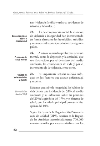 Guía para la Pastoral de la Salud en América Latina y El Caribe



                    nas (violencia familiar y urbana, accidentes de
                    tránsito y laborales...).
                    23.     La descomposición social, la situación
Descomposición      de violencia e inseguridad han incrementado
        social e
    inseguridad
                    en forma alarmante los homicidios, suicidios
                    y muertes violentas especialmente en algunos
                    países.

                    24. A esto se suman los problemas de salud
  Problemas de      mental, como la depresión y la ansiedad, que
   salud mental     son favorecidos por el deterioro del medio
                    ambiente, las condiciones de vida y por el
                    incremento de la violencia, entre otros.

     Causas de      25. Es importante señalar nuevos enfo-
  enfermedades      ques en los factores que causan enfermedad
       y muerte
                    y muerte.

                    Sabemos que sobre la longevidad los hábitos de
   Universidad de   vida tienen una incidencia del 53%; el medio
   Stanford USA
                    ambiente y su influencia sobre las personas
                    del 20%; la genética del 17%, y el sistema de
                    salud, que ha sido la principal preocupación,
                    apenas del 10%.

                    Según los datos de la Organización Panameri-
                    cana de la Salud (OPS), ocurren en la Región
                    de las Américas aproximadamente 700.000
                    muertes anuales por causas evitables con los

 22
 