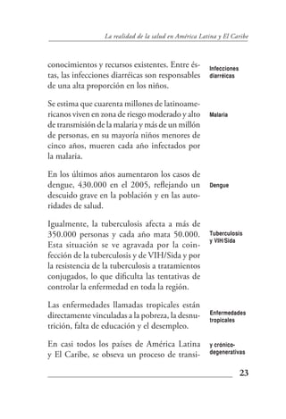 La realidad de la salud en América Latina y El Caribe



conocimientos y recursos existentes. Entre és-         Infecciones
tas, las infecciones diarréicas son responsables       diarréicas
de una alta proporción en los niños.

Se estima que cuarenta millones de latinoame-
ricanos viven en zona de riesgo moderado y alto        Malaria
de transmisión de la malaria y más de un millón
de personas, en su mayoría niños menores de
cinco años, mueren cada año infectados por
la malaria.

En los últimos años aumentaron los casos de
dengue, 430.000 en el 2005, reflejando un              Dengue
descuido grave en la población y en las auto-
ridades de salud.

Igualmente, la tuberculosis afecta a más de
350.000 personas y cada año mata 50.000.               Tuberculosis
                                                       y VIH/Sida
Esta situación se ve agravada por la coin-
fección de la tuberculosis y de VIH/Sida y por
la resistencia de la tuberculosis a tratamientos
conjugados, lo que dificulta las tentativas de
controlar la enfermedad en toda la región.

Las enfermedades llamadas tropicales están
                                                       Enfermedades
directamente vinculadas a la pobreza, la desnu-        tropicales
trición, falta de educación y el desempleo.

En casi todos los países de América Latina             y crónico-
y El Caribe, se obseva un proceso de transi-           degenerativas


                                                                     23
 