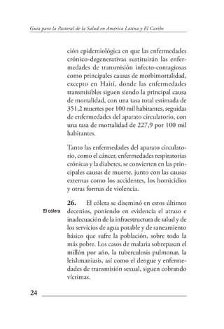 Guía para la Pastoral de la Salud en América Latina y El Caribe



                  ción epidemiológica en que las enfermedades
                  crónico-degenerativas sustituirán las enfer-
                  medades de transmisión infecto-contagiosas
                  como principales causas de morbimortalidad,
                  excepto en Haití, donde las enfermedades
                  transmisibles siguen siendo la principal causa
                  de mortalidad, con una tasa total estimada de
                  351,2 muertes por 100 mil habitantes, seguidas
                  de enfermedades del aparato circulatorio, con
                  una tasa de mortalidad de 227,9 por 100 mil
                  habitantes.

                  Tanto las enfermedades del aparato circulato-
                  rio, como el cáncer, enfermedades respiratorias
                  crónicas y la diabetes, se convierten en las prin-
                  cipales causas de muerte, junto con las causas
                  externas como los accidentes, los homicidios
                  y otras formas de violencia.

                  26. El cólera se diseminó en estos últimos
      El cólera   decenios, poniendo en evidencia el atraso e
                  inadecuación de la infraestructura de salud y de
                  los servicios de agua potable y de saneamiento
                  básico que sufre la población, sobre todo la
                  más pobre. Los casos de malaria sobrepasan el
                  millón por año, la tuberculosis pulmonar, la
                  leishmaniasis, así como el dengue y enferme-
                  dades de transmisión sexual, siguen cobrando
                  víctimas.

24
 