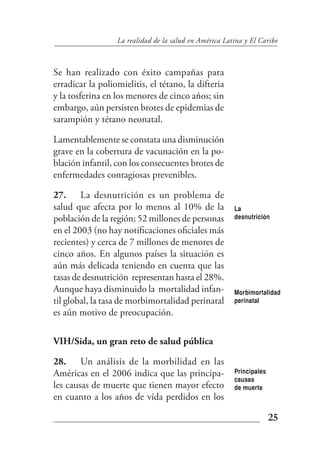 La realidad de la salud en América Latina y El Caribe



Se han realizado con éxito campañas para
erradicar la poliomielitis, el tétano, la difteria
y la tosferina en los menores de cinco años; sin
embargo, aún persisten brotes de epidemias de
sarampión y tétano neonatal.

Lamentablemente se constata una disminución
grave en la cobertura de vacunación en la po-
blación infantil, con los consecuentes brotes de
enfermedades contagiosas prevenibles.

27. La desnutrición es un problema de
salud que afecta por lo menos al 10% de la              La
población de la región; 52 millones de personas         desnutrición

en el 2003 (no hay notificaciones oficiales más
recientes) y cerca de 7 millones de menores de
cinco años. En algunos países la situación es
aún más delicada teniendo en cuenta que las
tasas de desnutrición representan hasta el 28%.
Aunque haya disminuido la mortalidad infan-             Morbimortalidad
til global, la tasa de morbimortalidad perinatal        perinatal
es aún motivo de preocupación.

VIH/Sida, un gran reto de salud pública

28. Un análisis de la morbilidad en las
Américas en el 2006 indica que las principa-            Principales
                                                        causas
les causas de muerte que tienen mayor efecto            de muerte
en cuanto a los años de vida perdidos en los

                                                                      25
 