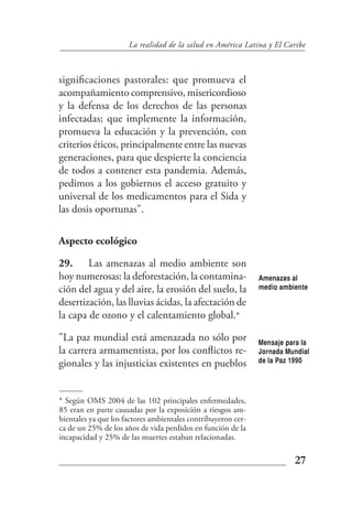 La realidad de la salud en América Latina y El Caribe



significaciones pastorales: que promueva el
acompañamiento comprensivo, misericordioso
y la defensa de los derechos de las personas
infectadas; que implemente la información,
promueva la educación y la prevención, con
criterios éticos, principalmente entre las nuevas
generaciones, para que despierte la conciencia
de todos a contener esta pandemia. Además,
pedimos a los gobiernos el acceso gratuito y
universal de los medicamentos para el Sida y
las dosis oportunas".

Aspecto ecológico

29. Las amenazas al medio ambiente son
hoy numerosas: la deforestación, la contamina-                 Amenazas al
ción del agua y del aire, la erosión del suelo, la             medio ambiente

desertización, las lluvias ácidas, la afectación de
la capa de ozono y el calentamiento global.*

"La paz mundial está amenazada no sólo por                     Mensaje para la
la carrera armamentista, por los conflictos re-                Jornada Mundial
gionales y las injusticias existentes en pueblos               de la Paz 1990




* Según OMS 2004 de las 102 principales enfermedades,
85 eran en parte causadas por la exposición a riesgos am-
bientales ya que los factores ambientales contribuyeron cer-
ca de un 25% de los años de vida perdidos en función de la
incapacidad y 25% de las muertes estaban relacionadas.

                                                                         27
 