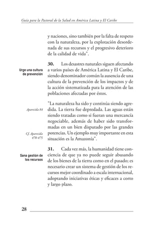 Guía para la Pastoral de la Salud en América Latina y El Caribe



                    y naciones, sino también por la falta de respeto
                    con la naturaleza, por la explotación desorde-
                    nada de sus recursos y el progresivo deterioro
                    de la calidad de vida".

                    30. Los desastres naturales siguen afectando
Urge una cultura    a varios países de América Latina y El Caribe,
  de prevención
                    siendo denominador común la ausencia de una
                    cultura de la prevención de los impactos y de
                    la acción sistematizada para la atención de las
                    poblaciones afectadas por éstos.

                    "La naturaleza ha sido y continúa siendo agre-
    Aparecida 84    dida. La tierra fue depredada. Las aguas están
                    siendo tratadas como si fueran una mercancía
                    negociable, además de haber sido transfor-
                    madas en un bien disputado por las grandes
    Cf. Aparecida   potencias. Un ejemplo muy importante en esta
         470-475    situación es la Amazonía".

                    31. Cada vez más, la humanidad tiene con-
Sana gestión de     ciencia de que ya no puede seguir abusando
   los recursos     de los bienes de la tierra como en el pasado; es
                    necesario crear un sistema de gestión de los re-
                    cursos mejor coordinado a escala internacional,
                    adoptando iniciativas éticas y eficaces a corto
                    y largo plazo.




 28
 
