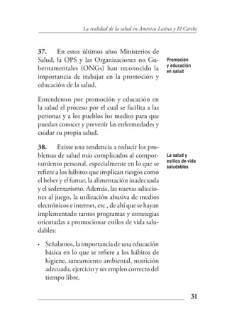 La realidad de la salud en América Latina y El Caribe



37. En estos últimos años Ministerios de
Salud, la OPS y las Organizaciones no Gu-               Promoción
                                                        y educación
bernamentales (ONGs) han reconocido la                  en salud
importancia de trabajar en la promoción y
educación de la salud.

Entendemos por promoción y educación en
la salud el proceso por el cual se facilita a las
personas y a los pueblos los medios para que
puedan conocer y prevenir las enfermedades y
cuidar su propia salud.

38. Existe una tendencia a reducir los pro-
blemas de salud más complicados al compor-              La salud y
                                                        estilos de vida
tamiento personal, especialmente en lo que se           saludables
refiere a los hábitos que implican riesgos como
el beber y el fumar, la alimentación inadecuada
y el sedentarismo. Además, las nuevas adiccio-
nes al juego, la utilización abusiva de medios
electrónicos e internet, etc., de ahí que se hayan
implementado tantos programas y estrategias
orientadas a promocionar estilos de vida salu-
dables:
•   Señalamos, la importancia de una educación
    básica en lo que se refiere a los hábitos de
    higiene, saneamiento ambiental, nutrición
    adecuada, ejercicio y un empleo correcto del
    tiempo libre.

                                                                    31
 