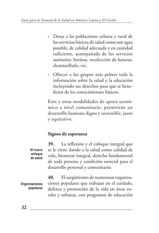Guía para la Pastoral de la Salud en América Latina y El Caribe



                 •   Dotar a las poblaciones urbana y rural de
                     los servicios básicos de salud como son agua
                     potable, de calidad adecuada y en cantidad
                     suficiente, acompañada de los servicios
                     sanitarios: letrinas, recolección de basuras,
                     alcantarillado, etc.
                 •   Ofrecer a los grupos más pobres toda la
                     información sobre la salud y la educación
                     incluyendo sus derechos para que se bene-
                     ficien de los conocimientos básicos.
                 Esto y otras modalidades de apoyo econó-
                 mico a nivel comunitario, permitirán un
                 desarrollo humano digno y sostenible, justo
                 y equitativo.


                 Signos de esperanza

                 39. La reflexión y el enfoque integral que
      El nuevo   se le viene dando a la salud como calidad de
      enfoque
      de salud
                 vida, bienestar integral, derecho fundamental
                 de toda persona y condición esencial para el
                 desarrollo personal y comunitario.

                 40. El surgimiento de numerosas organiza-
Organizaciones   ciones populares que trabajan en el cuidado,
     populares   defensa y promoción de la vida en áreas ru-
                 rales y urbanas, con programas de educación

32
 