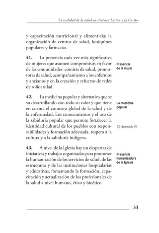 La realidad de la salud en América Latina y El Caribe



y capacitación nutricional y alimenticia; la
organización de centros de salud, botiquines
populares y farmacias.

41. La presencia cada vez más significativa
de mujeres que asumen compromisos en favor              Presencia
de las comunidades: comités de salud, promo-            de la mujer

toras de salud, acompañamiento a los enfermos
y ancianos y en la creación y refuerzo de redes
de solidaridad.

42. La medicina popular y alternativa que se
va desarrollando con todo su valor y que tiene          La medicina
                                                        popular
en cuenta el contexto global de la salud y de
la enfermedad. Los conocimientos y el uso de
la sabiduría popular que permite fortalecer la
identidad cultural de los pueblos con respon-           Cf. Aparecida 83
sabilidades y formación adecuada, respeto a la
cultura y a la sabiduría indígena.

43. A nivel de la Iglesia hay un despertar de
iniciativas y trabajos organizados para promover        Presencia
la humanización de los servicios de salud, de las       humanizadora
                                                        de la Iglesia
estructuras y de las instituciones hospitalarias
y educativas, fomentando la formación, capa-
citación y actualización de los profesionales de
la salud a nivel humano, ético y bioético.




                                                                      33
 