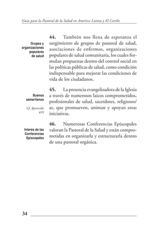 Guía para la Pastoral de la Salud en América Latina y El Caribe



                   44. También nos llena de esperanza el
      Grupos y     surgimiento de grupos de pastoral de salud,
organizaciones
     populares
                   asociaciones de enfermos, organizaciones
      de salud     populares de salud comunitaria, los cuales for-
                   mulan propuestas dentro del control social en
                   las políticas públicas de salud, como condición
                   indispensable para mejorar las condiciones de
                   vida de los ciudadanos.

                   45. La presencia evangelizadora de la Iglesia
     Buenos        a través de numerosos laicos comprometidos,
  samaritanos
                   profesionales de salud, sacerdotes, religiosos/
   Cf. Aparecida   as, que promueven, animan y apoyan estas
            419    iniciativas.

                   46. Numerosas Conferencias Episcopales
 Interés de las    valoran la Pastoral de la Salud y están compro-
 Conferencias
   Episcopales     metidas en organizarla y estructurarla dentro
                   de una pastoral orgánica.




34
 