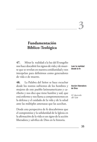 3
          Fundamentación
          Bíblico-Teológica


47. Mirar la realidad a la luz del Evangelio
nos hace descubrir los signos de vida y de muer-    Leer la realidad
                                                    desde la fe
te que se revelan en nuestra cotidianidad y nos
interpelan para definirnos como generadores
de vida o de muerte.
48. La Palabra del Señor se hace escuchar
desde los rostros sufrientes de los hombres y       Acción liberadora
                                                    de Dios
mujeres de este pueblo latinoamericano y ca-
ribeño y nos dice que tiene hambre y sed, que
                                                    Cf. Aparecida
está enfermo y nos llama a comprometernos en        407-430
la defensa y el cuidado de la vida y de la salud
ante las múltiples amenazas que las acechan.
Desde esta perspectiva de fe descubrimos que
el compromiso y la solidaridad de la Iglesia en
la afirmación de la vida es un signo de la acción
liberadora y salvífica de Dios en la historia.

                                                                35
 
