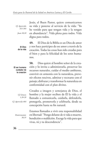 Guía para la Pastoral de la Salud en América Latina y El Caribe



                    Jesús, el Buen Pastor, quiere comunicarnos
    Cf. Aparecida   su vida y ponerse al servicio de la vida: "Yo
         353-364
                    he venido para que tengan vida y la tengan
      Juan 10,10    en abundancia". Vida plena para todos. Vida
                    digna para todos.
                    49. El Dios de la Biblia es un Dios de amor
        El Dios     y nos hace partícipes de ese amor a través de la
      de la vida    creación. Todas las cosas han sido creadas para
                    el bien y para la felicidad de los seres huma-
                    nos.
                    50. Dios quiere al hombre señor de la crea-
 El ser humano      ción y lo invita a administrarla, preservar los
    cuidador de     recursos naturales, cuidar el medio ambiente,
     la creación
                    convivir en armonía con la naturaleza, preve-
                    nir efectos nocivos, admirar y recrearse con el
                    paisaje; disfrutar y transformar la naturaleza en
                    conformidad con el plan divino.
                    Creados a imagen y semejanza de Dios, el
      Cf. Génesis   hombre y la mujer reciben de Él la vida y el
         1,26-28    llamado a comunicarla, cuidarla, defenderla,
Cf. Aparecida 464   protegerla, promoverla y celebrarla, desde su
                    concepción hasta su fin natural.
                    Estamos llamados a vivir esta responsabilidad
   Deuteronomio     en libertad: "Pongo delante de ti vida o muerte,
          30,19
                    bendición o maldición. Escoge la vida para que
                    vivas, tú y tu descendencia".

 36
 