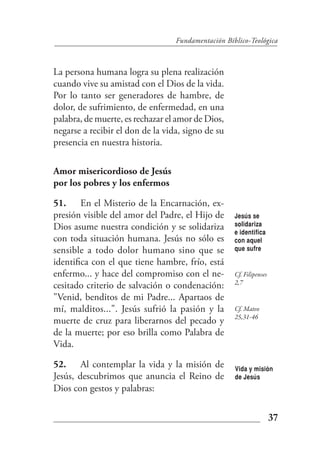 Fundamentación Bíblico-Teológica



La persona humana logra su plena realización
cuando vive su amistad con el Dios de la vida.
Por lo tanto ser generadores de hambre, de
dolor, de sufrimiento, de enfermedad, en una
palabra, de muerte, es rechazar el amor de Dios,
negarse a recibir el don de la vida, signo de su
presencia en nuestra historia.

Amor misericordioso de Jesús
por los pobres y los enfermos

51. En el Misterio de la Encarnación, ex-
presión visible del amor del Padre, el Hijo de      Jesús se
Dios asume nuestra condición y se solidariza        solidariza
                                                    e identifica
con toda situación humana. Jesús no sólo es         con aquel
sensible a todo dolor humano sino que se            que sufre

identifica con el que tiene hambre, frío, está
enfermo... y hace del compromiso con el ne-         Cf. Filipenses
                                                    2,7
cesitado criterio de salvación o condenación:
"Venid, benditos de mi Padre... Apartaos de
mí, malditos...". Jesús sufrió la pasión y la       Cf. Mateo
                                                    25,31-46
muerte de cruz para liberarnos del pecado y
de la muerte; por eso brilla como Palabra de
Vida.

52. Al contemplar la vida y la misión de            Vida y misión
Jesús, descubrimos que anuncia el Reino de          de Jesús
Dios con gestos y palabras:


                                                                     37
 