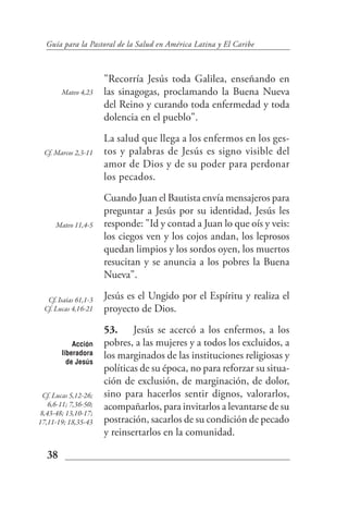 Guía para la Pastoral de la Salud en América Latina y El Caribe



                       "Recorría Jesús toda Galilea, enseñando en
        Mateo 4,23     las sinagogas, proclamando la Buena Nueva
                       del Reino y curando toda enfermedad y toda
                       dolencia en el pueblo".
                       La salud que llega a los enfermos en los ges-
  Cf. Marcos 2,3-11    tos y palabras de Jesús es signo visible del
                       amor de Dios y de su poder para perdonar
                       los pecados.
                       Cuando Juan el Bautista envía mensajeros para
                       preguntar a Jesús por su identidad, Jesús les
      Mateo 11,4-5     responde: "Id y contad a Juan lo que oís y veis:
                       los ciegos ven y los cojos andan, los leprosos
                       quedan limpios y los sordos oyen, los muertos
                       resucitan y se anuncia a los pobres la Buena
                       Nueva".

   Cf. Isaías 61,1-3   Jesús es el Ungido por el Espíritu y realiza el
  Cf. Lucas 4,16-21    proyecto de Dios.
                       53. Jesús se acercó a los enfermos, a los
            Acción     pobres, a las mujeres y a todos los excluidos, a
        liberadora     los marginados de las instituciones religiosas y
          de Jesús
                       políticas de su época, no para reforzar su situa-
                       ción de exclusión, de marginación, de dolor,
 Cf. Lucas 5,12-26;    sino para hacerlos sentir dignos, valorarlos,
   6,6-11; 7,36-50;    acompañarlos, para invitarlos a levantarse de su
8,43-48; 13,10-17;
17,11-19; 18,35-43     postración, sacarlos de su condición de pecado
                       y reinsertarlos en la comunidad.

   38
 