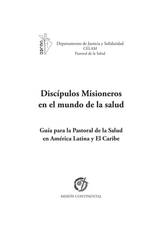 Departamento de Justicia y Solidaridad
                     CELAM
                Pastoral de la Salud




 Discípulos Misioneros
en el mundo de la salud

Guía para la Pastoral de la Salud
 en América Latina y El Caribe




        MISIÓN CONTINENTAL
 