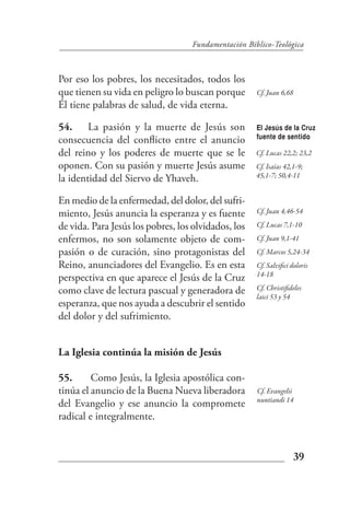 Fundamentación Bíblico-Teológica



Por eso los pobres, los necesitados, todos los
que tienen su vida en peligro lo buscan porque       Cf. Juan 6,68
Él tiene palabras de salud, de vida eterna.

54. La pasión y la muerte de Jesús son               El Jesús de la Cruz
                                                     fuente de sentido
consecuencia del conflicto entre el anuncio
del reino y los poderes de muerte que se le          Cf. Lucas 22,2; 23,2
oponen. Con su pasión y muerte Jesús asume           Cf. Isaías 42,1-9;
                                                     45,1-7; 50,4-11
la identidad del Siervo de Yhaveh.

En medio de la enfermedad, del dolor, del sufri-
miento, Jesús anuncia la esperanza y es fuente       Cf. Juan 4,46-54

de vida. Para Jesús los pobres, los olvidados, los   Cf. Lucas 7,1-10

enfermos, no son solamente objeto de com-            Cf. Juan 9,1-41
pasión o de curación, sino protagonistas del         Cf. Marcos 5,24-34
Reino, anunciadores del Evangelio. Es en esta        Cf. Salvifici doloris
                                                     14-18
perspectiva en que aparece el Jesús de la Cruz
como clave de lectura pascual y generadora de        Cf. Christifideles
                                                     laici 53 y 54
esperanza, que nos ayuda a descubrir el sentido
del dolor y del sufrimiento.


La Iglesia continúa la misión de Jesús

55.      Como Jesús, la Iglesia apostólica con-
tinúa el anuncio de la Buena Nueva liberadora        Cf. Evangelii
                                                     nuntiandi 14
del Evangelio y ese anuncio la compromete
radical e integralmente.


                                                                     39
 