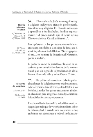 Guía para la Pastoral de la Salud en América Latina y El Caribe



                    56.      El mandato de Jesús a sus seguidores y
        El envío    a la Iglesia incluye una atención preferencial a
      misionero     los enfermos y afligidos. En el envío misionero
       de Jesús
                    y apostólico a los discípulos, les dice expresa-
Cf. Mateo 10,7-8
 Cf. Lucas 9,1-2    mente: "Id proclamando que el Reino de los
Cf. Marcos 16,15    Cielos está cerca. Curad enfermos...".

                    Los apóstoles y las primeras comunidades
       Cf. Hechos   cristianas son fieles a la misión de Jesús en el
    3,6; 9,32-34;
14,8-9; 19,11-12
                    servicio y el anuncio del Reino: "No tengo plata
                    ni oro..., en nombre de Jesucristo, el Nazareno,
                    ponte a andar".

                    El poder de curar, de restablecer la salud es un
                    carisma y un ministerio dentro de la comu-
                    nidad y es un signo de la proclamación de la
                    Buena Nueva de vida y salvación en Cristo.

                    57. El espíritu del samaritano debe impulsar
     El espiritu    el quehacer de la Iglesia; como madre amorosa
del samaritano
                    debe acercarse a los enfermos, a los débiles, a los
 Lucas 10,25-37     heridos, a todos los que se encuentran tirados
   Cf. Aparecida    en el camino para acogerlos, cuidarlos, curarlos,
        417-430     infundirles fortaleza y esperanza.

                    En el restablecimiento de la salud física está en
                    juego algo más que la victoria inmediata sobre
                    la enfermedad. Cuando nos acercamos a los
                    enfermos nos acercamos a todo el ser humano

40
 