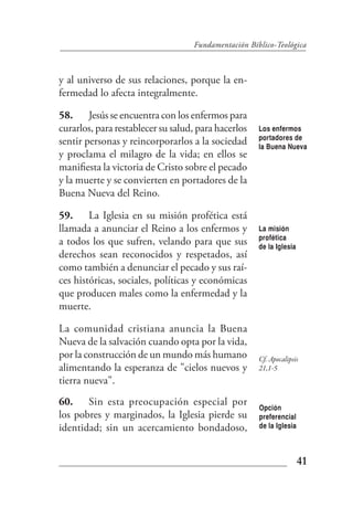 Fundamentación Bíblico-Teológica



y al universo de sus relaciones, porque la en-
fermedad lo afecta integralmente.

58. Jesús se encuentra con los enfermos para
curarlos, para restablecer su salud, para hacerlos   Los enfermos
                                                     portadores de
sentir personas y reincorporarlos a la sociedad      la Buena Nueva
y proclama el milagro de la vida; en ellos se
manifiesta la victoria de Cristo sobre el pecado
y la muerte y se convierten en portadores de la
Buena Nueva del Reino.

59. La Iglesia en su misión profética está
llamada a anunciar el Reino a los enfermos y         La misión
                                                     profética
a todos los que sufren, velando para que sus         de la Iglesia
derechos sean reconocidos y respetados, así
como también a denunciar el pecado y sus raí-
ces históricas, sociales, políticas y económicas
que producen males como la enfermedad y la
muerte.

La comunidad cristiana anuncia la Buena
Nueva de la salvación cuando opta por la vida,
por la construcción de un mundo más humano           Cf. Apocalipsis
alimentando la esperanza de "cielos nuevos y         21,1-5
tierra nueva".
60. Sin esta preocupación especial por
                                                     Opción
los pobres y marginados, la Iglesia pierde su        preferencial
identidad; sin un acercamiento bondadoso,            de la Iglesia



                                                                     41
 