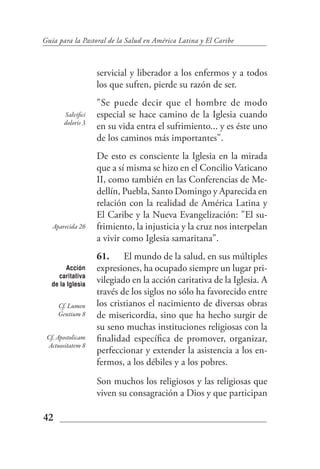 Guía para la Pastoral de la Salud en América Latina y El Caribe



                   servicial y liberador a los enfermos y a todos
                   los que sufren, pierde su razón de ser.
                   "Se puede decir que el hombre de modo
       Salvifici   especial se hace camino de la Iglesia cuando
       doloris 3
                   en su vida entra el sufrimiento... y es éste uno
                   de los caminos más importantes".
                   De esto es consciente la Iglesia en la mirada
                   que a sí misma se hizo en el Concilio Vaticano
                   II, como también en las Conferencias de Me-
                   dellín, Puebla, Santo Domingo y Aparecida en
                   relación con la realidad de América Latina y
                   El Caribe y la Nueva Evangelización: "El su-
   Aparecida 26    frimiento, la injusticia y la cruz nos interpelan
                   a vivir como Iglesia samaritana".
                   61. El mundo de la salud, en sus múltiples
        Acción     expresiones, ha ocupado siempre un lugar pri-
      caritativa
   de la Iglesia
                   vilegiado en la acción caritativa de la Iglesia. A
                   través de los siglos no sólo ha favorecido entre
     Cf. Lumen     los cristianos el nacimiento de diversas obras
     Gentium 8     de misericordia, sino que ha hecho surgir de
                   su seno muchas instituciones religiosas con la
 Cf. Apostolicam   finalidad específica de promover, organizar,
 Actuositatem 8
                   perfeccionar y extender la asistencia a los en-
                   fermos, a los débiles y a los pobres.
                   Son muchos los religiosos y las religiosas que
                   viven su consagración a Dios y que participan

42
 