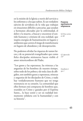 Fundamentación Bíblico-Teológica



en la misión de la Iglesia a través del servicio a
los enfermos y a los que sufren. Es un verdadero     Presencia
ejército de servidores de la vida que trabajan       significativa de
                                                     religiosos/as
en situaciones difíciles y precarias, que ayudan
a hermanos afectados por la enfermedad, el
dolor y la muerte, a buscar y encontrar el sen-      Cf. Deus caritas
                                                     est 40
tido humano y cristiano de esta realidad, que
inspira energías de humanización en lugares y
ambientes que corren el riesgo de transformarse
en lugares de abandono y de desesperación.

No podemos olvidar las riquezas de tantos lai-
cos y de su potencial evangelizador que como         Cf. Aparecida
fieles discípulos misioneros hacen visible el        147

amor misericordioso del Padre.

"Los gozos y las esperanzas, las tristezas y las
angustias de los hombres de nuestro tiempo,          Gaudium et
sobre todo de los pobres y de toda clase de afli-    spes 1

gidos, son también gozos y esperanzas, tristezas
y angustias de los discípulos de Cristo, y nada
hay verdaderamente humano que no tenga
resonancia en su corazón. La comunidad que
ellos forman está compuesta de hombres que,
reunidos en Cristo y guiados por el Espíritu
Santo... la hace sentir y ser en realidad ínti-
mamente solidaria con la humanidad y con
su historia".


                                                                  43
 